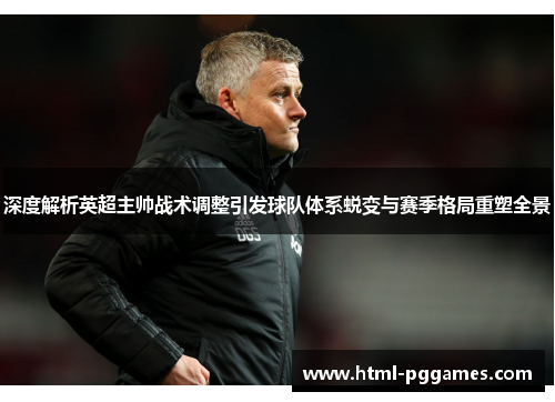 深度解析英超主帅战术调整引发球队体系蜕变与赛季格局重塑全景